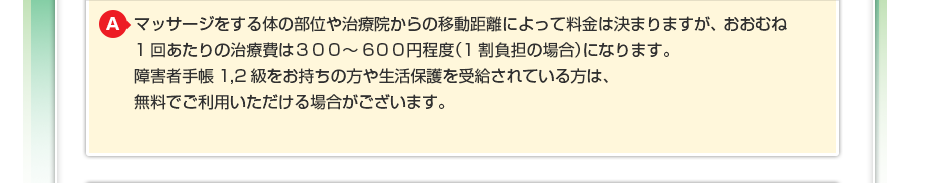 マッサージをする体の部位や治療院からの移動距離によって料金は決まりますが、おおむね1回あたりの治療費は300~600円程度(1割負担の場合)になります。障害者手帳1,2級をお持ちの方や生活保護を受給されている方は、無料でご利用いただける場合がございます。