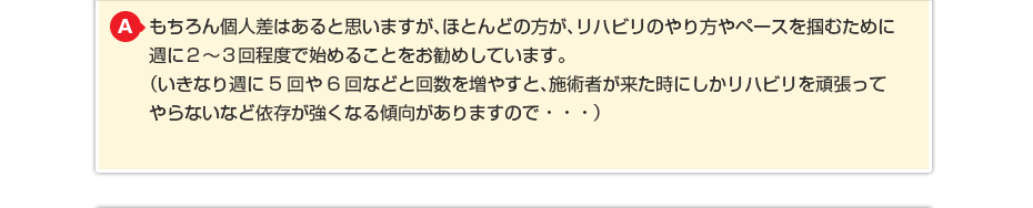 もちろん個人差はあると思いますが、ほとんどの方が、リハビリのやり方やペースを掴むために週に2〜3回程度で始めることをお勧めしています。(いきなり週に5回や6回などと回数を増やすと、施術者が来た時にしかリハビリを頑張ってやらないなど依存が強くなる傾向がありますので・・・)