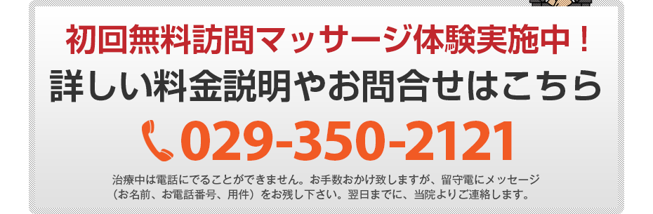 初回無料訪問マッサージ体験実施中!詳しい料金説明やお問合せはこちら029-350-2121 電話・FAX共通06-7492-0729